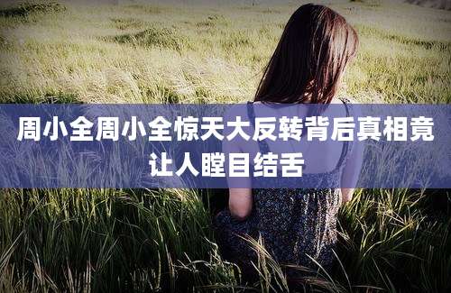 周小全周小全惊天大反转背后真相竟让人瞠目结舌