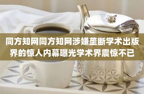 同方知网同方知网涉嫌垄断学术出版界的惊人内幕曝光学术界震惊不已