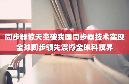 同步器惊天突破我国同步器技术实现全球同步领先震撼全球科技界