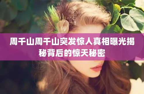 周千山周千山突发惊人真相曝光揭秘背后的惊天秘密