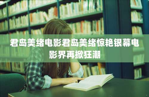君岛美绪电影君岛美绪惊艳银幕电影界再掀狂潮