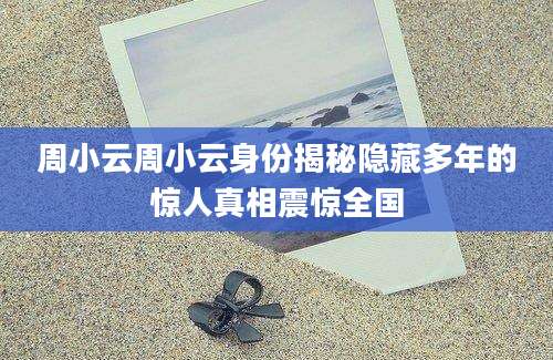 周小云周小云身份揭秘隐藏多年的惊人真相震惊全国