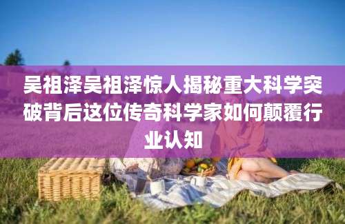 吴祖泽吴祖泽惊人揭秘重大科学突破背后这位传奇科学家如何颠覆行业认知