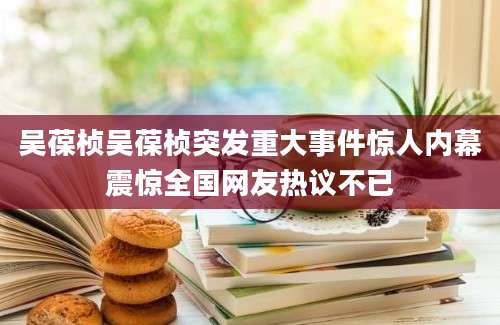吴葆桢吴葆桢突发重大事件惊人内幕震惊全国网友热议不已