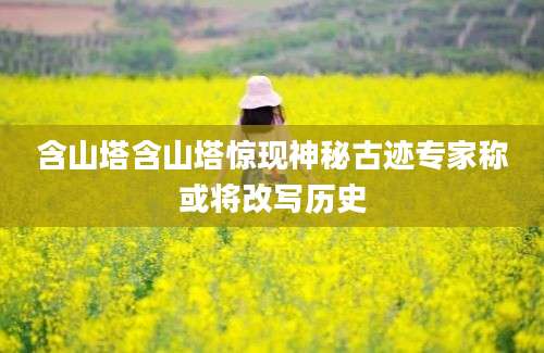 含山塔含山塔惊现神秘古迹专家称或将改写历史