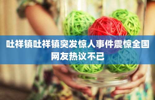 吐祥镇吐祥镇突发惊人事件震惊全国网友热议不已