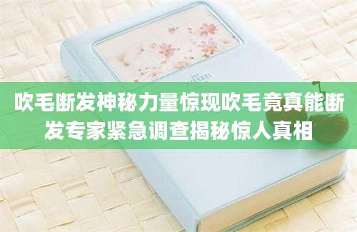 吹毛断发神秘力量惊现吹毛竟真能断发专家紧急调查揭秘惊人真相