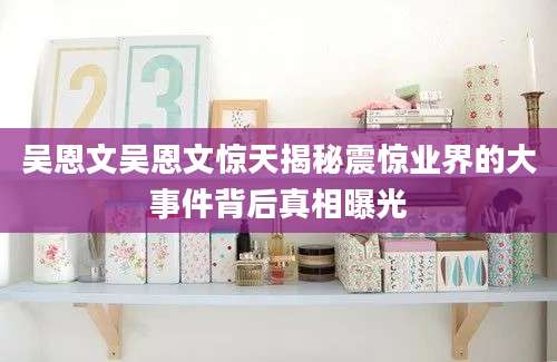吴恩文吴恩文惊天揭秘震惊业界的大事件背后真相曝光