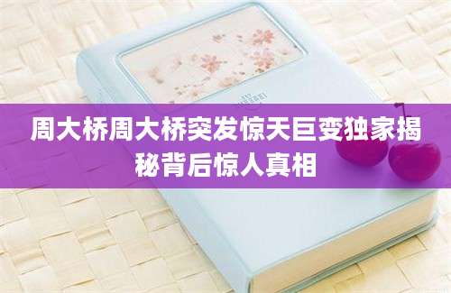 周大桥周大桥突发惊天巨变独家揭秘背后惊人真相