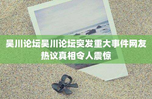 吴川论坛吴川论坛突发重大事件网友热议真相令人震惊