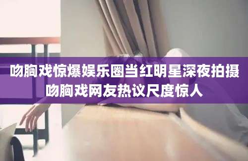 吻胸戏惊爆娱乐圈当红明星深夜拍摄吻胸戏网友热议尺度惊人