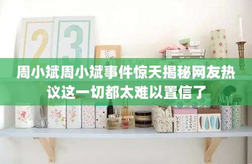 周小斌周小斌事件惊天揭秘网友热议这一切都太难以置信了