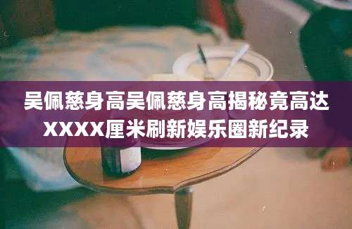 吴佩慈身高吴佩慈身高揭秘竟高达XXXX厘米刷新娱乐圈新纪录