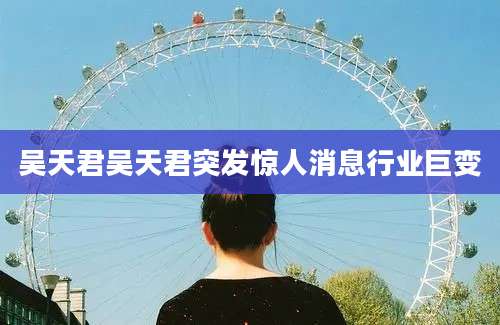 吴天君吴天君突发惊人消息行业巨变