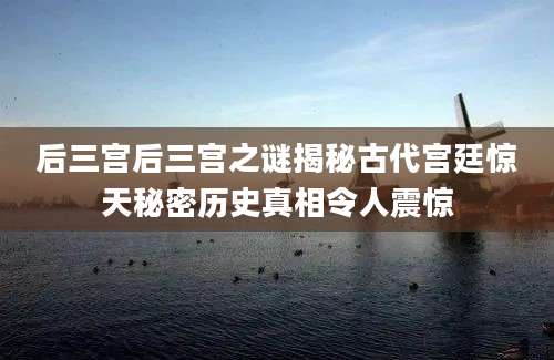 后三宫后三宫之谜揭秘古代宫廷惊天秘密历史真相令人震惊
