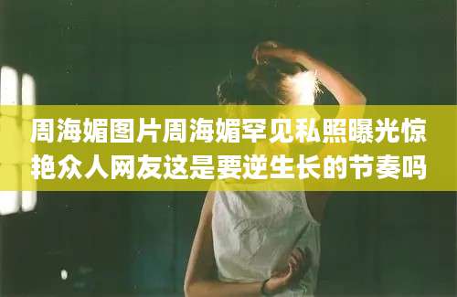 周海媚图片周海媚罕见私照曝光惊艳众人网友这是要逆生长的节奏吗
