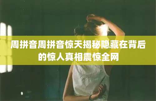 周拼音周拼音惊天揭秘隐藏在背后的惊人真相震惊全网