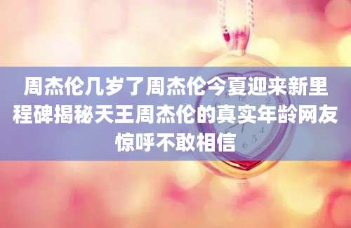 周杰伦几岁了周杰伦今夏迎来新里程碑揭秘天王周杰伦的真实年龄网友惊呼不敢相信