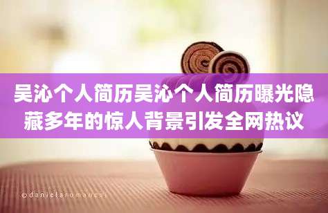 吴沁个人简历吴沁个人简历曝光隐藏多年的惊人背景引发全网热议