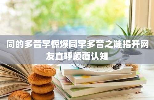 同的多音字惊爆同字多音之谜揭开网友直呼颠覆认知