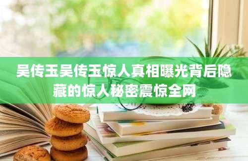 吴传玉吴传玉惊人真相曝光背后隐藏的惊人秘密震惊全网