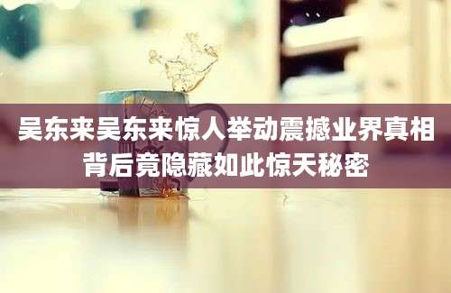 吴东来吴东来惊人举动震撼业界真相背后竟隐藏如此惊天秘密