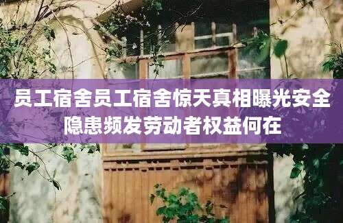 员工宿舍员工宿舍惊天真相曝光安全隐患频发劳动者权益何在
