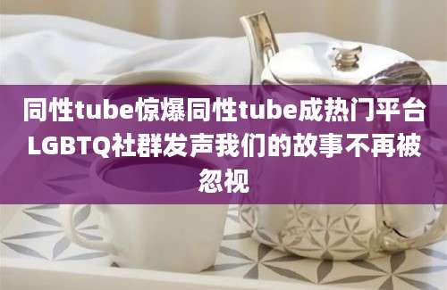 同性tube惊爆同性tube成热门平台LGBTQ社群发声我们的故事不再被忽视