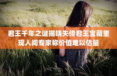 君王千年之谜揭晓失传君王宝藏重现人间专家称价值难以估量