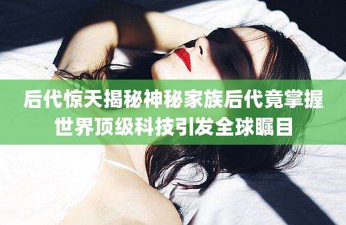 后代惊天揭秘神秘家族后代竟掌握世界顶级科技引发全球瞩目
