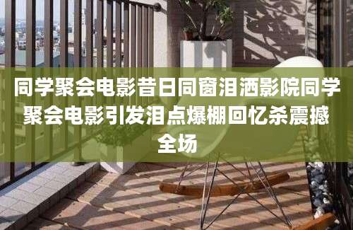 同学聚会电影昔日同窗泪洒影院同学聚会电影引发泪点爆棚回忆杀震撼全场