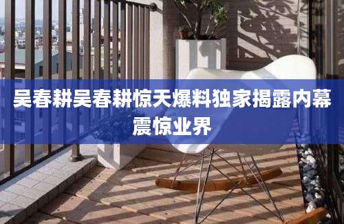 吴春耕吴春耕惊天爆料独家揭露内幕震惊业界