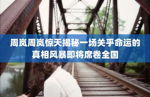 周岚周岚惊天揭秘一场关乎命运的真相风暴即将席卷全国