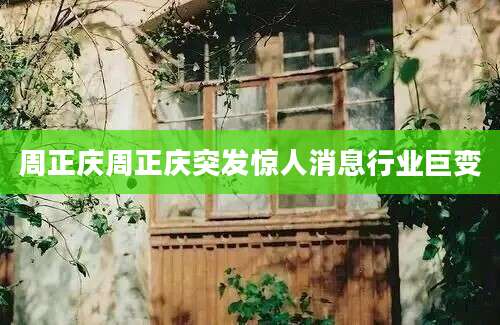 周正庆周正庆突发惊人消息行业巨变