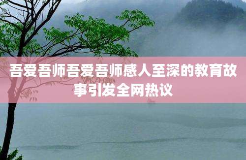 吾爱吾师吾爱吾师感人至深的教育故事引发全网热议