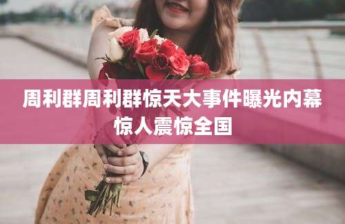 周利群周利群惊天大事件曝光内幕惊人震惊全国
