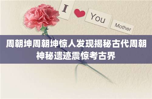 周朝坤周朝坤惊人发现揭秘古代周朝神秘遗迹震惊考古界