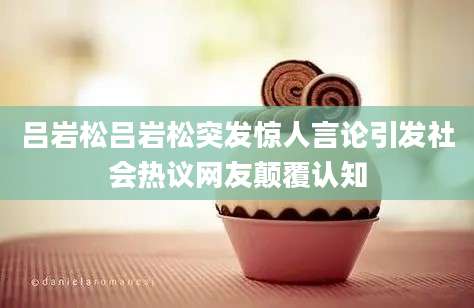 吕岩松吕岩松突发惊人言论引发社会热议网友颠覆认知