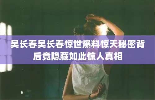 吴长春吴长春惊世爆料惊天秘密背后竟隐藏如此惊人真相