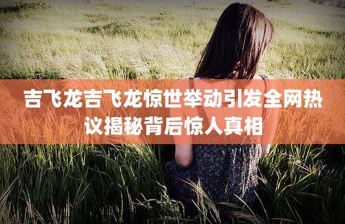 吉飞龙吉飞龙惊世举动引发全网热议揭秘背后惊人真相