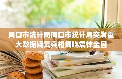 周口市统计局周口市统计局突发重大数据疑云真相揭晓震惊全国