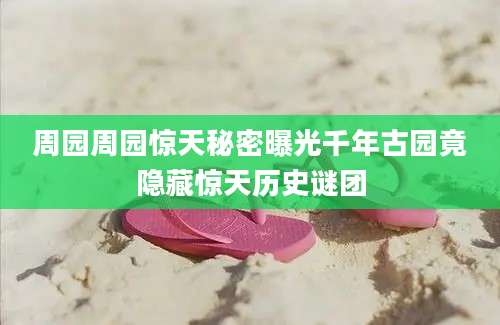 周园周园惊天秘密曝光千年古园竟隐藏惊天历史谜团