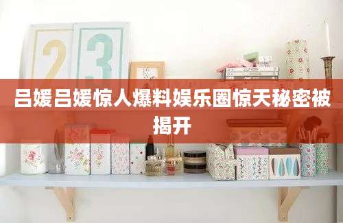 吕媛吕媛惊人爆料娱乐圈惊天秘密被揭开