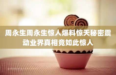 周永生周永生惊人爆料惊天秘密震动业界真相竟如此惊人