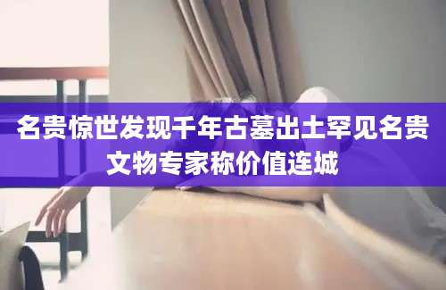 名贵惊世发现千年古墓出土罕见名贵文物专家称价值连城