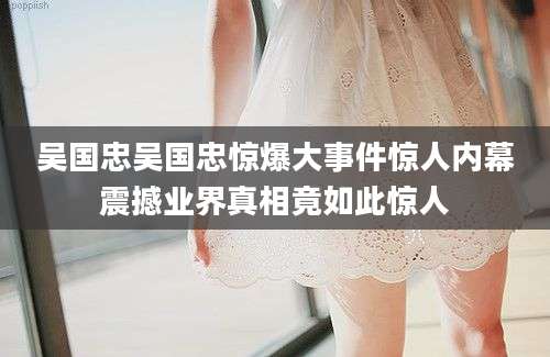 吴国忠吴国忠惊爆大事件惊人内幕震撼业界真相竟如此惊人