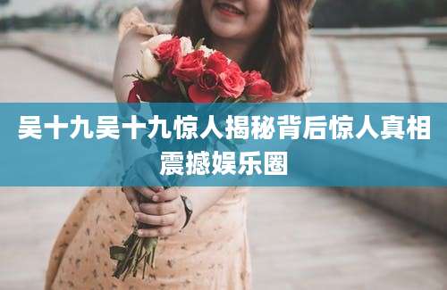 吴十九吴十九惊人揭秘背后惊人真相震撼娱乐圈