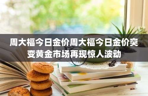 周大福今日金价周大福今日金价突变黄金市场再现惊人波动