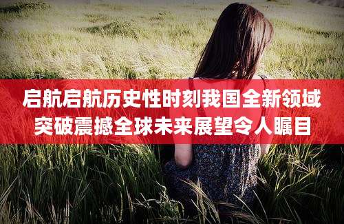 启航启航历史性时刻我国全新领域突破震撼全球未来展望令人瞩目