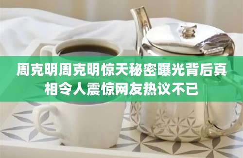 周克明周克明惊天秘密曝光背后真相令人震惊网友热议不已